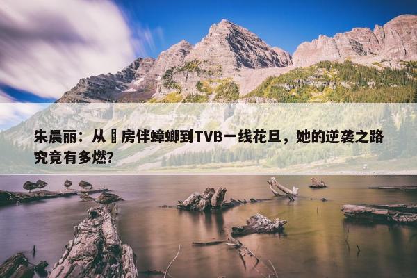 朱晨丽：从劏房伴蟑螂到TVB一线花旦，她的逆袭之路究竟有多燃？