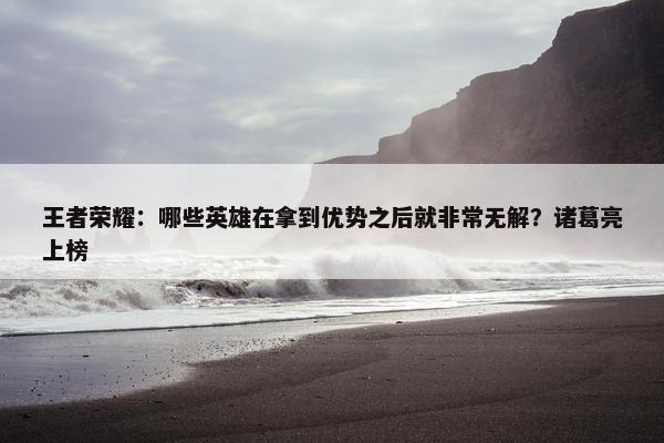 王者荣耀：哪些英雄在拿到优势之后就非常无解？诸葛亮上榜