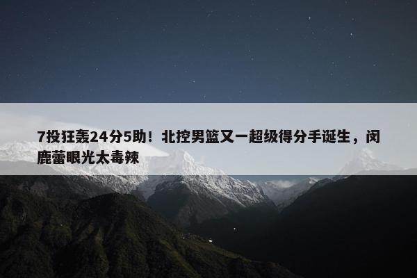 7投狂轰24分5助！北控男篮又一超级得分手诞生，闵鹿蕾眼光太毒辣