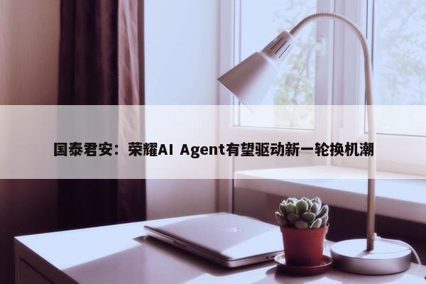 国泰君安：荣耀AI Agent有望驱动新一轮换机潮