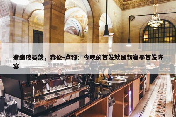 登鲍琼曼茨，泰伦-卢称：今晚的首发就是新赛季首发阵容