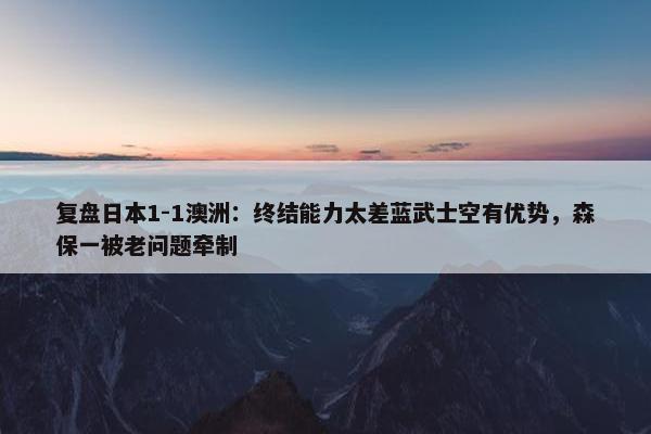 复盘日本1-1澳洲：终结能力太差蓝武士空有优势，森保一被老问题牵制