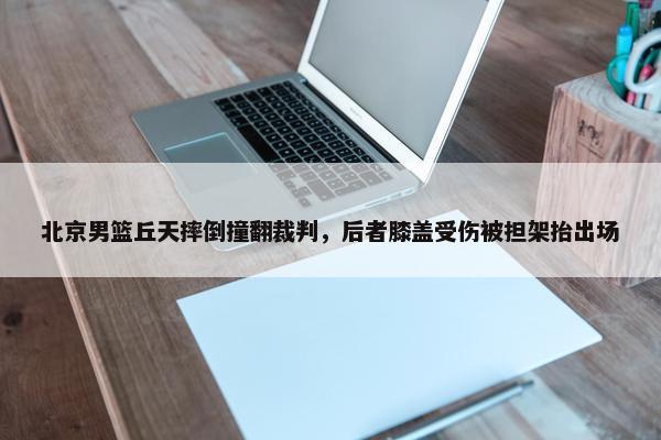 北京男篮丘天摔倒撞翻裁判，后者膝盖受伤被担架抬出场