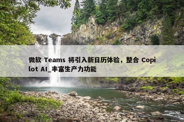 微软 Teams 将引入新日历体验，整合 Copilot AI_丰富生产力功能