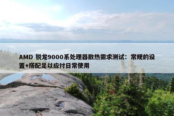 AMD 锐龙9000系处理器散热需求测试：常规的设置+搭配足以应付日常使用