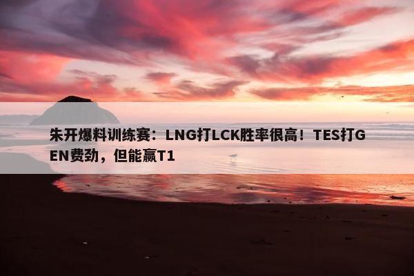 朱开爆料训练赛：LNG打LCK胜率很高！TES打GEN费劲，但能赢T1