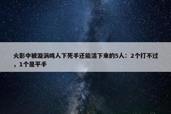 火影中被漩涡鸣人下死手还能活下来的5人：2个打不过，1个是平手