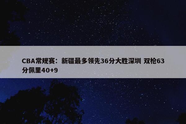 CBA常规赛：新疆最多领先36分大胜深圳 双枪63分佩里40+9