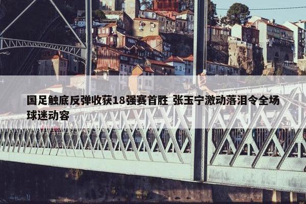 国足触底反弹收获18强赛首胜 张玉宁激动落泪令全场球迷动容