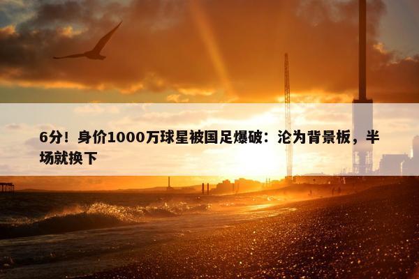 6分！身价1000万球星被国足爆破：沦为背景板，半场就换下