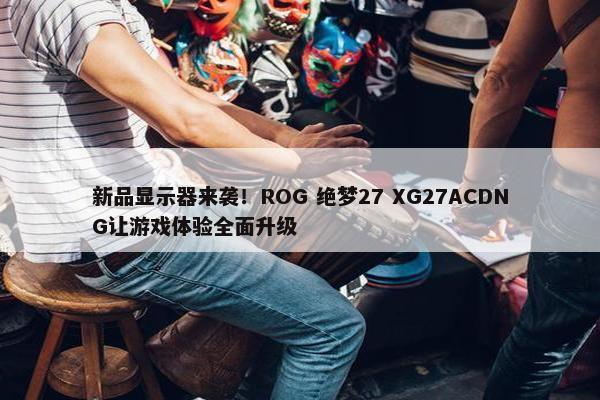 新品显示器来袭！ROG 绝梦27 XG27ACDNG让游戏体验全面升级