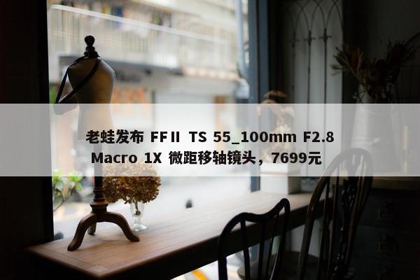 老蛙发布 FFⅡ TS 55_100mm F2.8 Macro 1X 微距移轴镜头，7699元