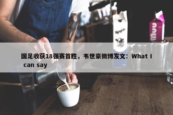 国足收获18强赛首胜，韦世豪微博发文：What I can say