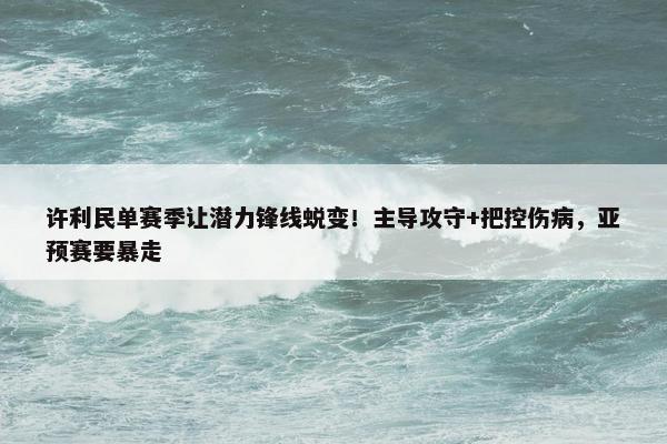 许利民单赛季让潜力锋线蜕变！主导攻守+把控伤病，亚预赛要暴走