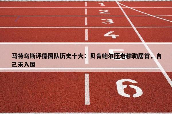 马特乌斯评德国队历史十大：贝肯鲍尔压老穆勒居首，自己未入围