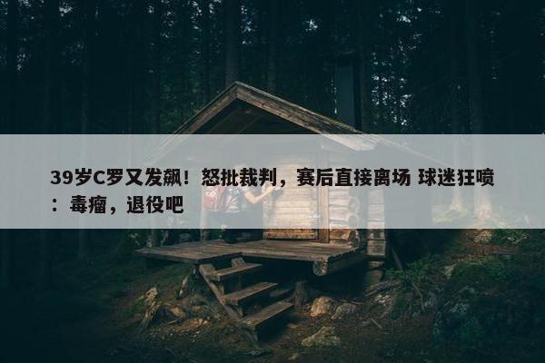 39岁C罗又发飙！怒批裁判，赛后直接离场 球迷狂喷：毒瘤，退役吧