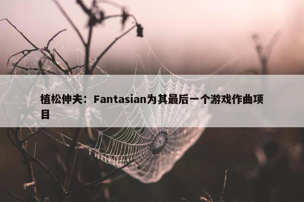 植松伸夫：Fantasian为其最后一个游戏作曲项目