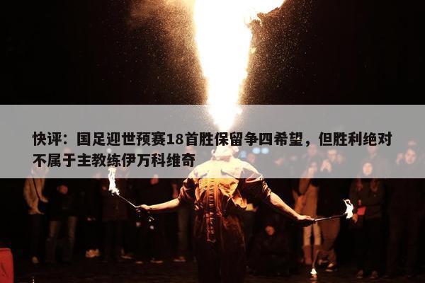 快评：国足迎世预赛18首胜保留争四希望，但胜利绝对不属于主教练伊万科维奇