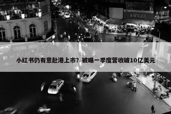 小红书仍有意赴港上市？被曝一季度营收破10亿美元