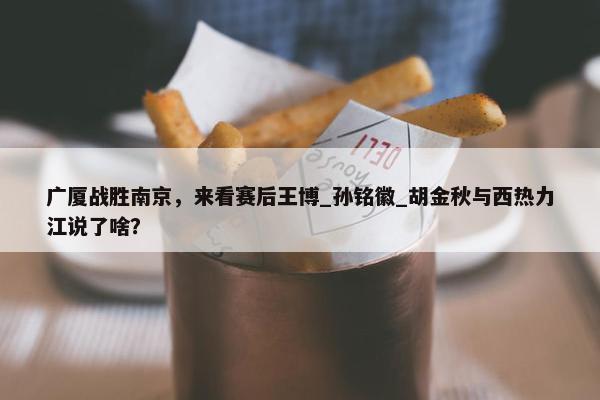 广厦战胜南京，来看赛后王博_孙铭徽_胡金秋与西热力江说了啥？