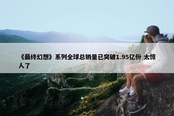 《最终幻想》系列全球总销量已突破1.95亿份 太惊人了