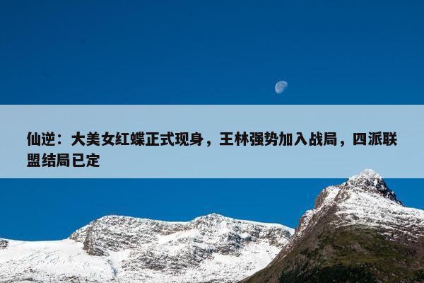 仙逆：大美女红蝶正式现身，王林强势加入战局，四派联盟结局已定