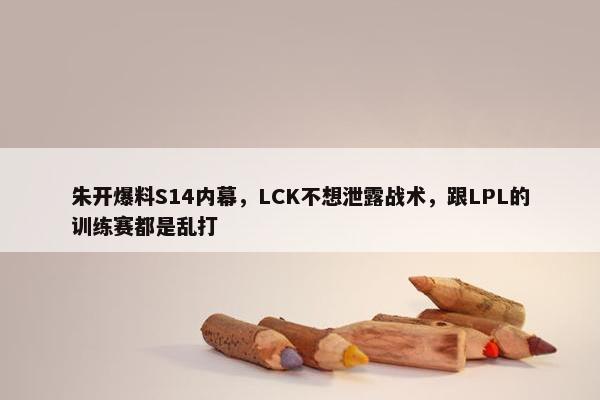 朱开爆料S14内幕，LCK不想泄露战术，跟LPL的训练赛都是乱打