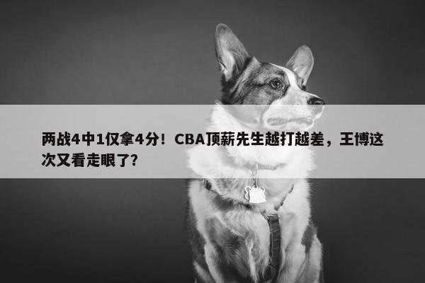 两战4中1仅拿4分！CBA顶薪先生越打越差，王博这次又看走眼了？