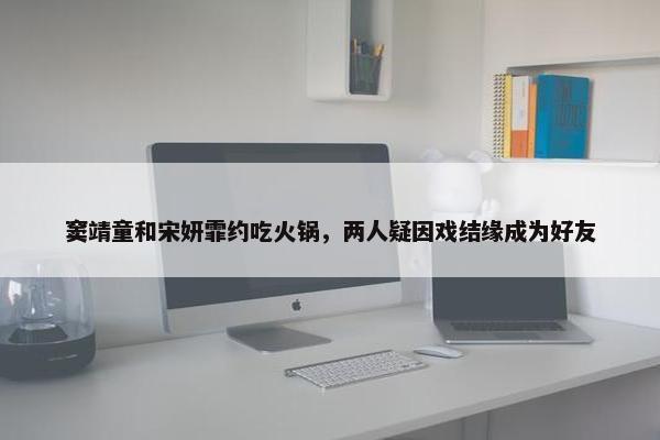 窦靖童和宋妍霏约吃火锅，两人疑因戏结缘成为好友