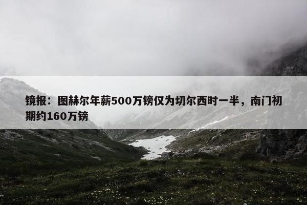 镜报：图赫尔年薪500万镑仅为切尔西时一半，南门初期约160万镑