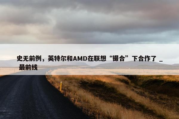 史无前例，英特尔和AMD在联想“撮合”下合作了 _ 最前线