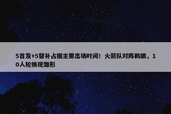 5首发+5替补占据主要出场时间！火箭队对阵鹈鹕，10人轮换现雏形