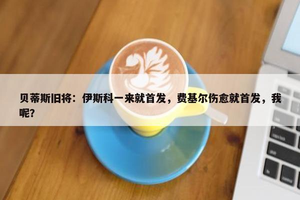 贝蒂斯旧将：伊斯科一来就首发，费基尔伤愈就首发，我呢？