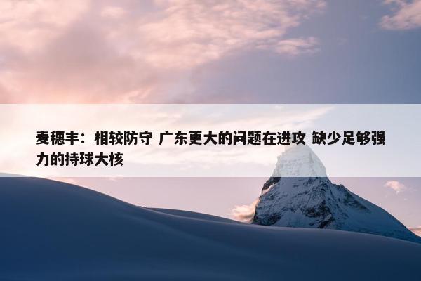 麦穗丰：相较防守 广东更大的问题在进攻 缺少足够强力的持球大核