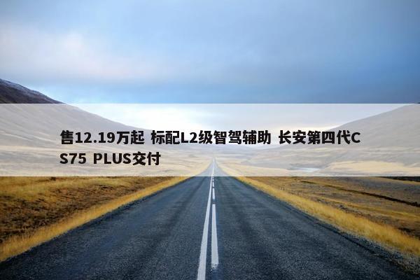 售12.19万起 标配L2级智驾辅助 长安第四代CS75 PLUS交付