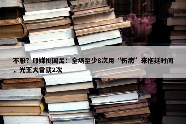 不服？印媒批国足：全场至少8次用“伤病”来拖延时间，光王大雷就2次