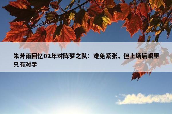 朱芳雨回忆02年对阵梦之队：难免紧张，但上场后眼里只有对手