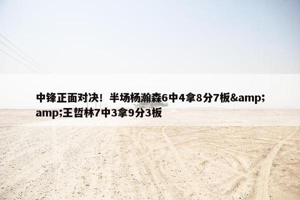 中锋正面对决！半场杨瀚森6中4拿8分7板&amp;王哲林7中3拿9分3板