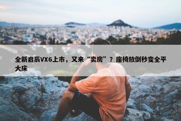 全新启辰VX6上市，又来“卖房”？座椅放倒秒变全平大床