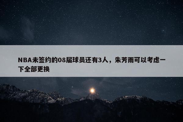 NBA未签约的08届球员还有3人，朱芳雨可以考虑一下全部更换