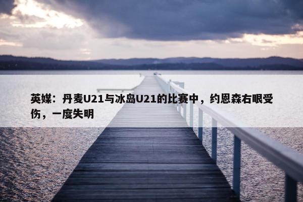 英媒：丹麦U21与冰岛U21的比赛中，约恩森右眼受伤，一度失明