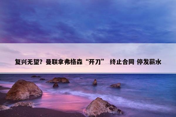 复兴无望？曼联拿弗格森“开刀” 终止合同 停发薪水