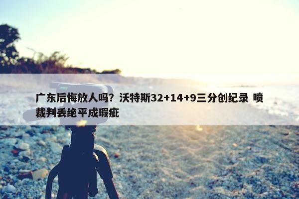 广东后悔放人吗？沃特斯32+14+9三分创纪录 喷裁判丢绝平成瑕疵