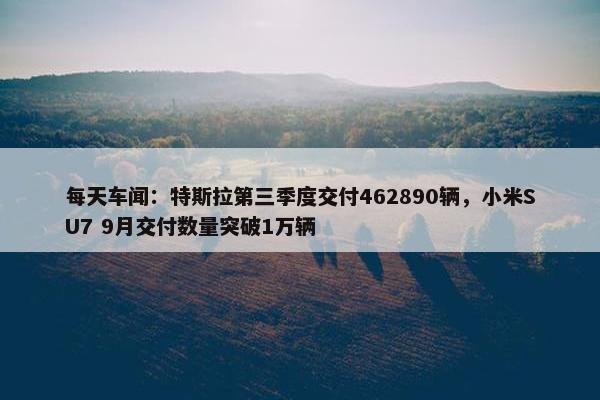 每天车闻：特斯拉第三季度交付462890辆，小米SU7 9月交付数量突破1万辆