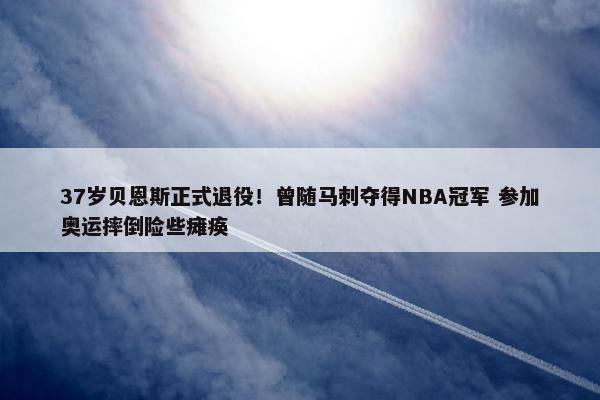 37岁贝恩斯正式退役！曾随马刺夺得NBA冠军 参加奥运摔倒险些瘫痪