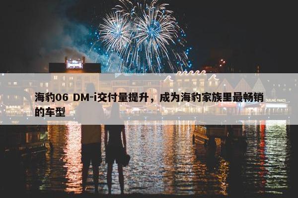 海豹06 DM-i交付量提升，成为海豹家族里最畅销的车型