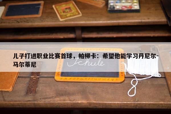 儿子打进职业比赛首球，帕柳卡：希望他能学习丹尼尔-马尔蒂尼