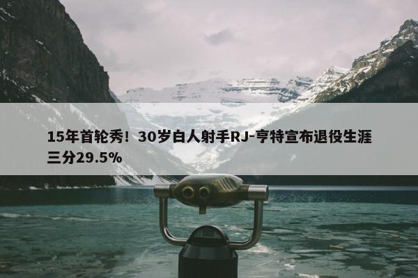 15年首轮秀！30岁白人射手RJ-亨特宣布退役生涯三分29.5%