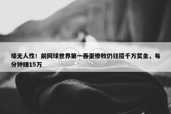 壕无人性！前网球世界第一吞蛋惨败仍狂揽千万奖金，每分钟赚15万