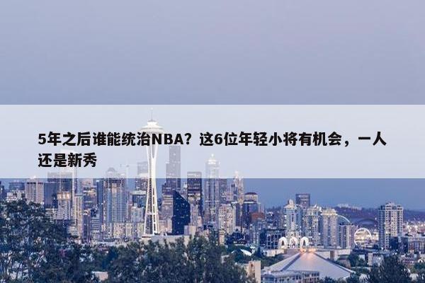 5年之后谁能统治NBA？这6位年轻小将有机会，一人还是新秀